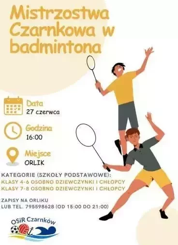 Mistrzostwa Czarnkowa w badmintona Data 27 czerwca Godzina 16:00 Miejsce ORLIK KATEGORIE (SZKOŁY PODSTAWOWE): KLASY 4-6 OSOBNO DZIEWCZYNKI I CHŁOPCY KLASY 7-8 OSOBNO DZIEWCZYNKI I CHŁOPCY ZAPISY NA ORLIKU LUB TEL. 795598628 (OD 15:00 DO 21:00) OSIR Czarnk