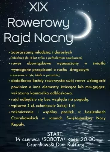 XIX Rowerowy Rajd Nocny zapraszamy młodzież i dorosłych (młodzież do 18 lat tylko z pełnoletnim opiekunem), rower obowiązkowo wyposażony w światła wymagane przepisami o ruchu drogowym (czerwone w tyle, białe w przodzie), dodatkowo każdy rowerzysta swój ro
