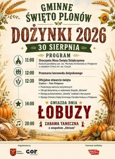 GMINNE ŚWIĘTO PLON&Oacute;W DOŻYNKI 2026 30 SIERPNIA PROGRAM 11:00 Uroczysta Msza Święta Dziękczynna Kości&oacute;ł parafialny pw. św. Michała Archanioła w Połajewie z udziałem Ch&oacute;ru im. św. Cecylii MM 12:00 Przemarsz korowodu dożynkowego 12:30 Oficjalne otwarcie święt