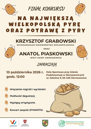 FINAŁ KONKURSU NA NAJWIĘKSZĄ WIELKOPOLSKA PYRĘ ORAZ POTRAWĘ Z PYRY KRZYSZTOF GRABOWSKI WICEMARSZAŁEK WOJEW&Oacute;DZTWA WIELKOPOLSKIEGO ORAZ ANATOL PIASKOWSKI W&Oacute;JT GMINY SIEROSZEWICE ZAPRASZAJĄ 10 października 2026 r. Hala Sportowa przy Szkole godz. 12:00 Podstawowej w Sieroszewicach ul. Szkolna 9, 63-405 Sieroszewice Wręczenie nagr&oacute;d i wyr&oacute;żnień. Możliwość degustacji. Występy artystyczne. Koncert zespołu DYNAMITKI. WIELKOPOLSKA SAMORZĄD WOJEW&Oacute;DZTWA WIELKOPOLSKIEGO Wielkopolskie Samorządowe Centrum Rozwoju Wsi w Sielinku