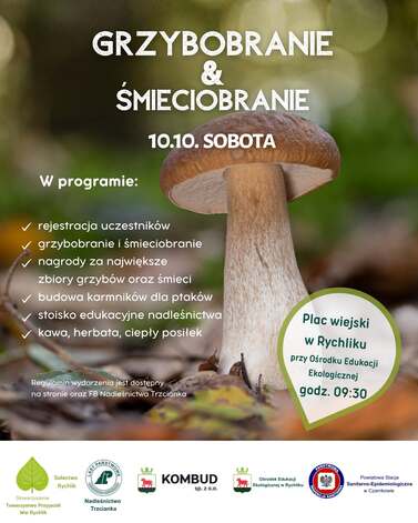 GRZYBOBRANIE &amp; SMIECIOBRANIE W programie: 10.10. SOBOTA ✓ rejestracja uczestnik&oacute;w ✓ grzybobranie i śmieciobranie ✓ nagrody za największe zbiory grzyb&oacute;w oraz śmieci budowa karmnik&oacute;w dla ptak&oacute;w ✓ stoisko edukacyjne nadleśnictwa ✓kawa, herbata, ciepły posiłek Regulamin wydarzenia jest dostępny na stronie oraz FB Nadleśnictwa Trzcianka Plac wiejski w Rychliku przy Ośrodku Edukacji Ekologicznej godz. 09:30 LASY P TWOWE Stowarzyszenie Sołectwo Rychlik Towarzystwo Przyjaci&oacute;ł Wsi Rychlik Nadleśnictwo Trzcianka KOMBUD sp. Z 0.0. Ośrodek Edukacji Ekologicznej w Rychliku PANSTWOW INSPEKCJA SANITARNA Powiatowa Stacja Sanitarno-Epidemiologiczna w Czarnkowie