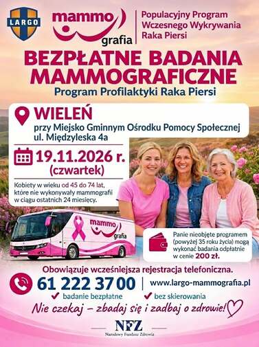 Populacyjny Program Wczesnego Wykrywania Raka Piersi BEZPŁATNE BADANIA MAMMOGRAFICZNE Program Profilaktyki Raka Piersi WIELEŃ przy Miejsko Gminnym Ośrodku Pomocy Społecznej ul. Międzyleska 4a 19.11.2026 r. (czwartek) Kobiety w wieku od 45 do 74 lat, kt&oacute;re nie wykonywały mammografii w ciągu ostatnich 24 miesięcy. mammo grafia Panie nieobjęte programem (powyżej 35 roku życia) mogą wykonać badania odpłatnie w cenie 200 zł. Obowiązuje wcześniejsza rejestracja telefoniczna. 61 222 3700 www.largo-mammografia.pl badanie bezpłatne bez skierowania Nie czekaj - zbadaj się i zadbaj o zdrowie!♡ NFZ Narodowy Fundusz Zdrowia