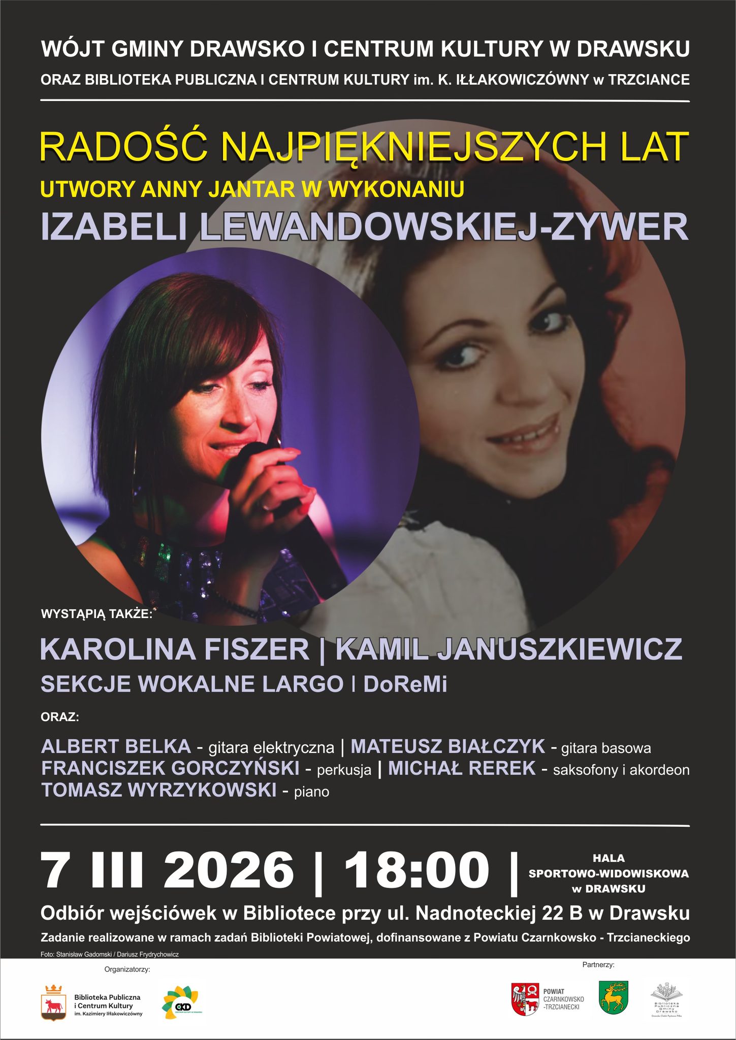 W&Oacute;JT GMINY DRAWSKO I CENTRUM KULTURY W DRAWSKU ORAZ BIBLIOTEKA PUBLICZNA I CENTRUM KULTURY im. K. IŁŁAKOWICZ&Oacute;WNY W TRZCIANCE RADOŚĆ NAJPIĘKNIEJSZYCH LAT UTWORY ANNY JANTAR W WYKONANIU IZABELI LEWANDOWSKIEJ-ZYWER WYSTĄPIĄ TAKŻE: KAROLINA FISZER | KAMIL JANUSZKIEWICZ SEKCJE WOKALNE LARGO DoReMi ORAZ: ALBERT BELKA - gitara elektryczna MATEUSZ BIAŁCZYK - gitara basowa FRANCISZEK GORCZYŃSKI - perkusja MICHAŁ REREK - saksofony i&nbsp;akordeon TOMASZ WYRZYKOWSKI - piano 7 III 2026 18:00 HALA SPORTOWO-WIDOWISKOWA W DRAWSKU Odbi&oacute;r wejści&oacute;wek w&nbsp;Bibliotece przy ul. Nadnoteckiej 22 B w&nbsp;Drawsku Zadanie realizowane w&nbsp;ramach zadań Biblioteki Powiatowej, dofinansowane z&nbsp;Powiatu Czarnkowsko - Trzcianeckiego