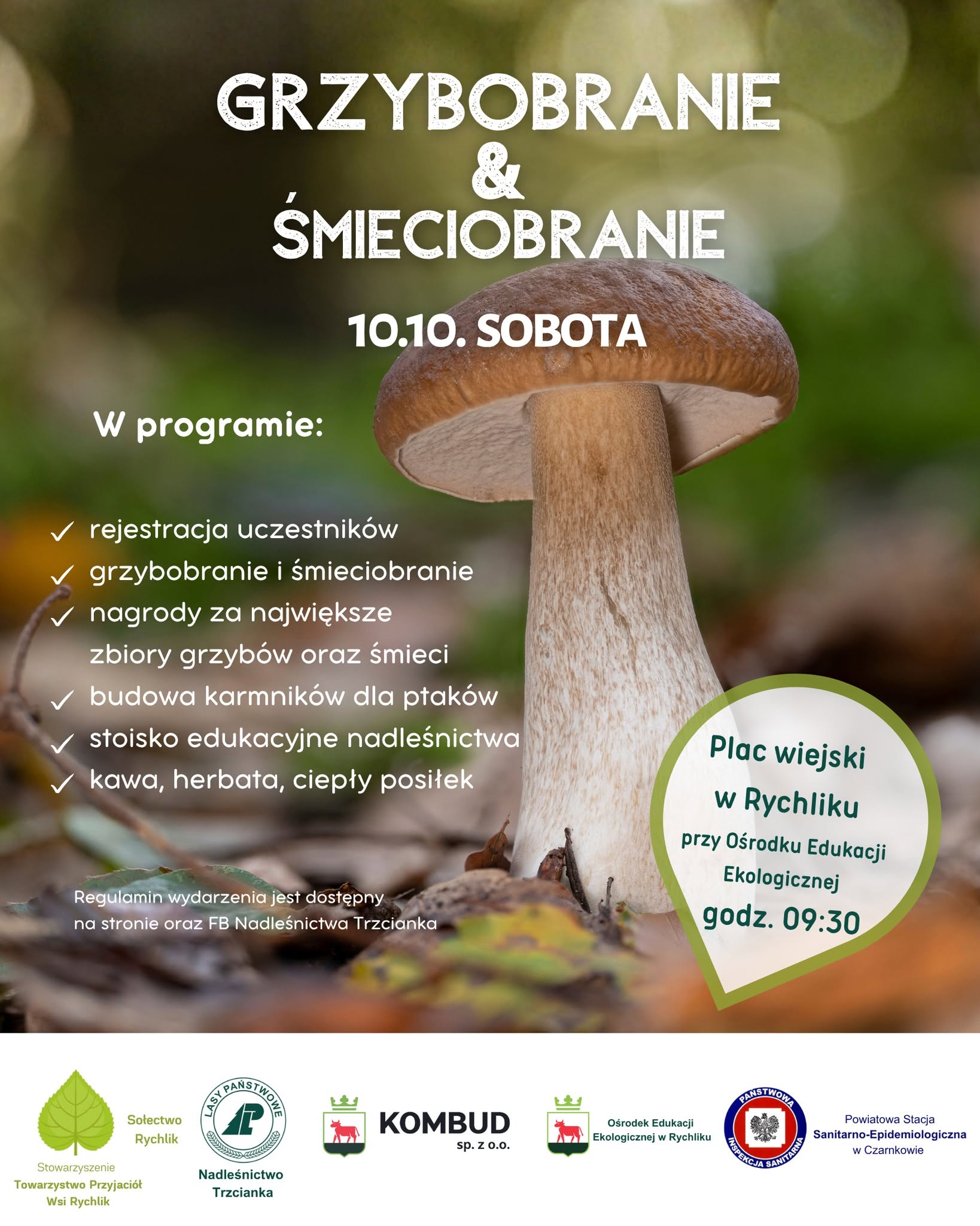 GRZYBOBRANIE & SMIECIOBRANIE W programie: 10.10. SOBOTA ✓ rejestracja uczestnik&oacute;w ✓ grzybobranie i&nbsp;śmieciobranie ✓ nagrody za największe zbiory grzyb&oacute;w oraz&nbsp;śmieci budowa karmnik&oacute;w dla ptak&oacute;w ✓ stoisko edukacyjne nadleśnictwa ✓kawa, herbata, ciepły posiłek Regulamin wydarzenia jest dostępny na&nbsp;stronie oraz&nbsp;FB Nadleśnictwa Trzcianka Plac wiejski w&nbsp;Rychliku przy Ośrodku Edukacji Ekologicznej godz. 09:30 LASY P TWOWE Stowarzyszenie Sołectwo Rychlik Towarzystwo Przyjaci&oacute;ł Wsi Rychlik Nadleśnictwo Trzcianka KOMBUD sp. Z 0.0. Ośrodek Edukacji Ekologicznej w&nbsp;Rychliku PANSTWOW INSPEKCJA SANITARNA Powiatowa Stacja Sanitarno-Epidemiologiczna w&nbsp;Czarnkowie