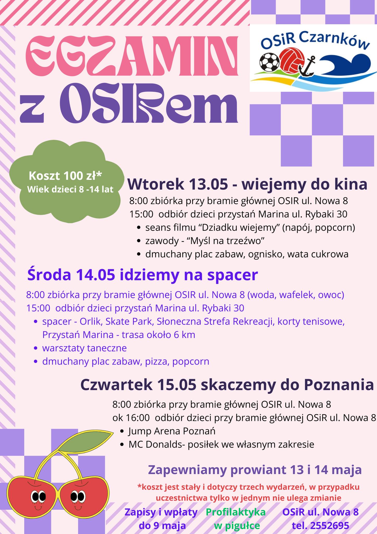 OSIR Czarnk&oacute;w EGZAMIN z&nbsp;OSIRem Koszt 100 zł* Wiek dzieci 8-14 lat Wtorek 13.05- wiejemy do kina 8:00 zbi&oacute;rka przy bramie gł&oacute;wnej OSIR ul. Nowa 8 15:00 odbi&oacute;r dzieci przystań Marina ul. Rybaki 30 seans filmu "Dziadku wiejemy" (nap&oacute;j, popcorn) zawody - "Myśl na&nbsp;trzeźwo" dmuchany plac zabaw, ognisko, wata cukrowa Środa 14.05 idziemy na&nbsp;spacer 8:00 zbi&oacute;rka przy bramie gł&oacute;wnej OSIR ul. Nowa 8 (woda, wafelek, owoc) 15:00 odbi&oacute;r dzieci przystań Marina ul. Rybaki 30 spacer - Orlik, Skate Park, Słoneczna Strefa Rekreacji, korty tenisowe, Przystań Marina - trasa około 6 km warsztaty taneczne dmuchany plac zabaw, pizza, popcorn Czwartek 15.05 skaczemy do Poznania 8:00 zbi&oacute;rka przy bramie gł&oacute;wnej OSIR ul. Nowa 8 ok 16:00 odbi&oacute;r dzieci przy bramie gł&oacute;wnej OSiR ul. Nowa 8 Jump Arena Poznań MC Donalds- posiłek we własnym zakresie Zapewniamy prowiant 13 i&nbsp;14 maja *koszt jest stały i&nbsp;dotyczy trzech wydarzeń, w&nbsp;przypadku uczestnictwa tylko w&nbsp;jednym nie ulega zmianie Zapisy i&nbsp;wpłaty do 9 maja Profilaktyka w&nbsp;pigułce OSIR ul. Nowa 8 tel. 2552695