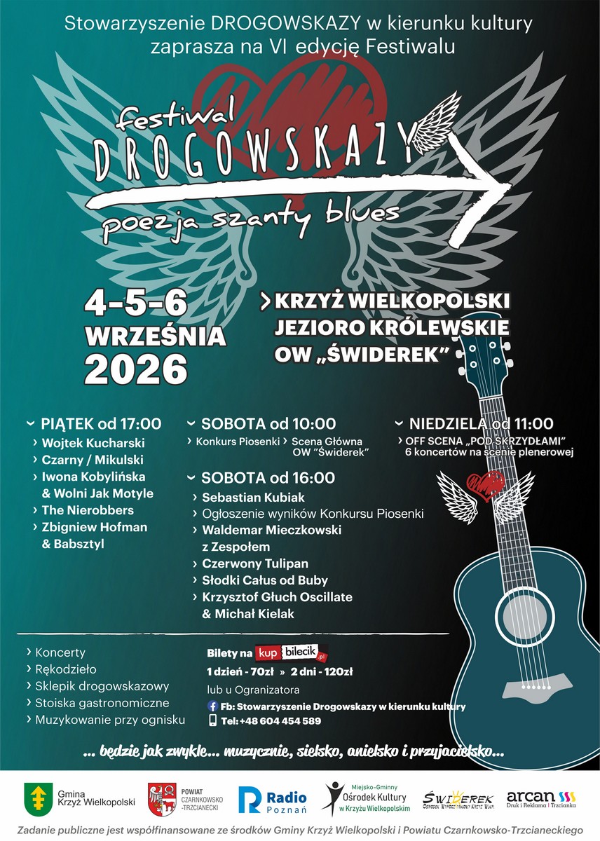 Stowarzyszenie DROGOWSKAZY w&nbsp;kierunku kultury zaprasza na&nbsp;VI edycję Festiwalu festiwal DROGOWSKAZY poezja szanty blues 4-5-6 WRZEŚNIA 2026 PIĄTEK od 17:00 > Wojtek Kucharski &rsaquo; Czarny / Mikulski > Iwona Kobylińska & Wolni Jak Motyle > The Nierobbers > Zbigniew Hofman& Babsztyl > Koncerty > Rękodzieło > Sklepik drogowskazowy > Stoiska gastronomiczne > Muzykowanie przy ognisku > KRZYŻ WIELKOPOLSKI JEZIORO KR&Oacute;LEWSKIE OW,ŚWIDEREK" SOBOTA od 10:00 > Konkurs Piosenki > Scena Gł&oacute;wna OW "Świderek" SOBOTA od 16:00 > Sebastian Kubiak ▾ NIEDZIELA od 11:00 > OFF SCENA &bdquo;POD SKRZYDŁAMI" 6 koncert&oacute;w na&nbsp;scenie plenerowej &rsaquo; Ogłoszenie wynik&oacute;w Konkursu Piosenki > Waldemar Mieczkowski z&nbsp;Zespołem &rsaquo; Czerwony Tulipan > Słodki Całus od Buby > Krzysztof Głuch Oscillate & Michał Kielak Bilety na&nbsp;kup bilecik 1 dzień - 70zł &raquo; 2 dni - 120zł lub&nbsp;u Ogranizatora f Fb: Stowarzyszenie Drogowskazy w&nbsp;kierunku kultury Tel: +48 604 454 589 &bull; będzie jak zwykle... muzycznie, sielsko, anielsko i&nbsp;przyjacielsko... POWIAT CZARNKOWSKO-TRZCIANECKI Miejsko-Gminny Ośrodek Kultury Radio w&nbsp;Krzyżu Wielkopolskim Poznań SWIDEREK arcan Druk i&nbsp;Reklama | Trzcianka Zadanie publiczne jest wsp&oacute;łfinansowane ze środk&oacute;w Gminy Krzyż Wielkopolski i&nbsp;Powiatu Czarnkowsko-Trzcianeckiego