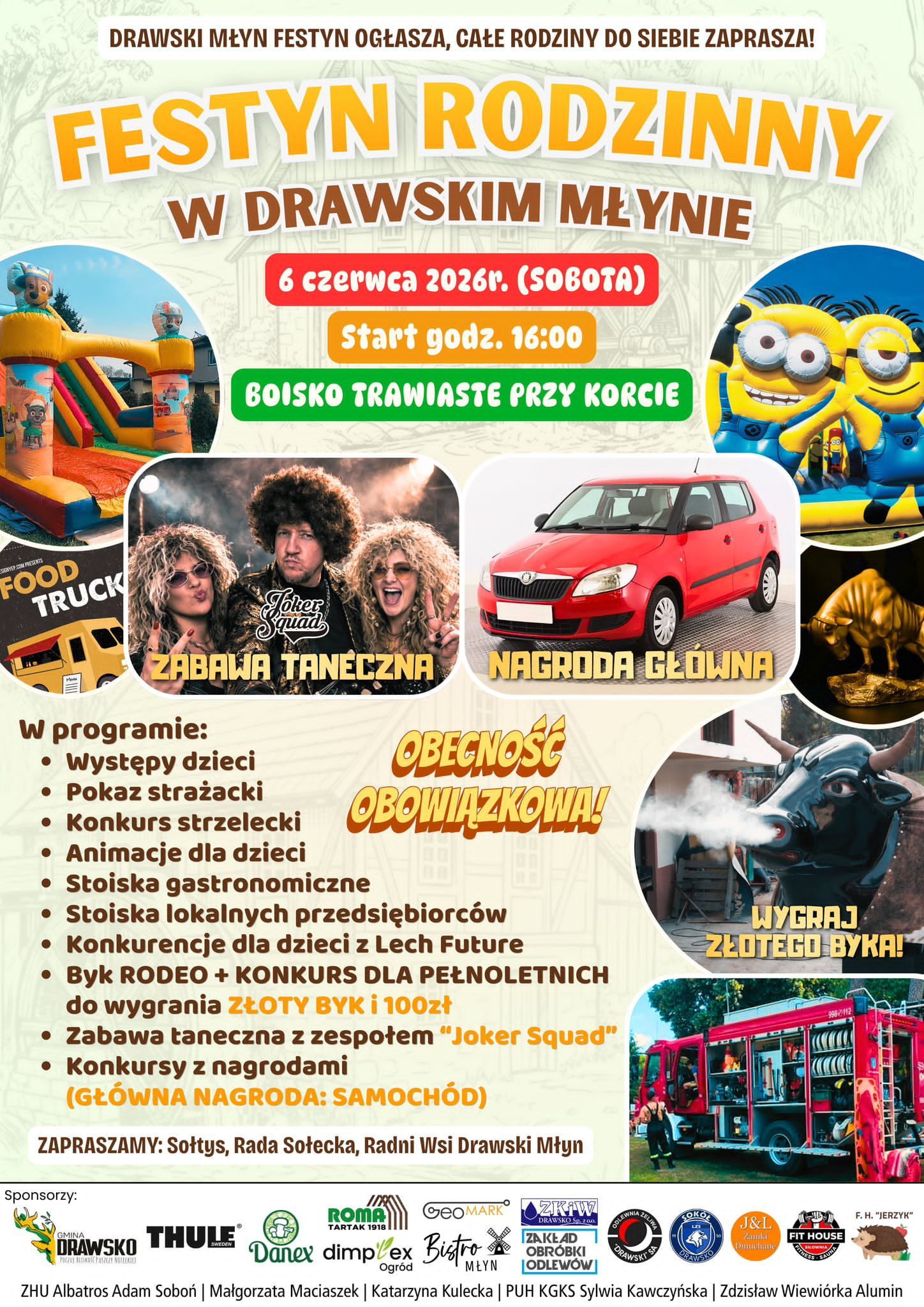 DRAWSKI MŁYN FESTYN OGŁASZA, CAŁE RODZINY DO SIEBIE ZAPRASZA! FESTYN RODZINNY W DRAWSKIM MŁYNIE 6 czerwca 2026r. (SOBOTA) Start godz. 16:00 BOISKO TRAWIASTE PRZY KORCIE SIGNYEP.COM PRESENTS FOOD TRUCK Joker ZABAWA TANECZNA W programie: &bull; Występy dzieci &bull; Pokaz strażacki &bull; Konkurs strzelecki &bull; Animacje dla dzieci NAGRODA GŁ&Oacute;WNA OBECNOŚĆ OBOWIĄZKOWA! &bull; Stoiska gastronomiczne &bull; Stoiska lokalnych przedsiębiorc&oacute;w &bull; Konkurencje dla dzieci z&nbsp;Lech Future &bull; Byk RODEO + KONKURS DLA PEŁNOLETNICH do wygrania ZŁOTY BYK i&nbsp;100zł &bull; Zabawa taneczna z&nbsp;zespołem "Joker Squad" Konkursy z&nbsp;nagrodami (GŁ&Oacute;WNA NAGRODA: SAMOCH&Oacute;D) ZAPRASZAMY: Sołtys, Rada Sołecka, Radni Wsi Drawski Młyn Sponsorzy: WYGRAJ ZŁOTEGO BYKA! 9982112 GMINA DRAWSKO THULE SWEDEN POCZU BLISKOSE PUSZCZY NOTEEKTED ROMA TARTAK 1918 GeoMARK ZKIW DRAWSKO Sp. zoo. Danex dimplex Bistro Ogr&oacute;d MŁYN ZAKŁAD OBR&Oacute;BKI JODLEW&Oacute;W ODLEWNIA 2 ZELIWA SOKO DRAWSKI'S RAWSKO J&L Zamki FIT HOUSE F. H. "JERZYK" ZHU Albatros Adam Soboń | Małgorzata Maciaszek | Katarzyna Kulecka | PUH KGKS Sylwia Kawczyńska | Zdzisław Wiewi&oacute;rka Alumin