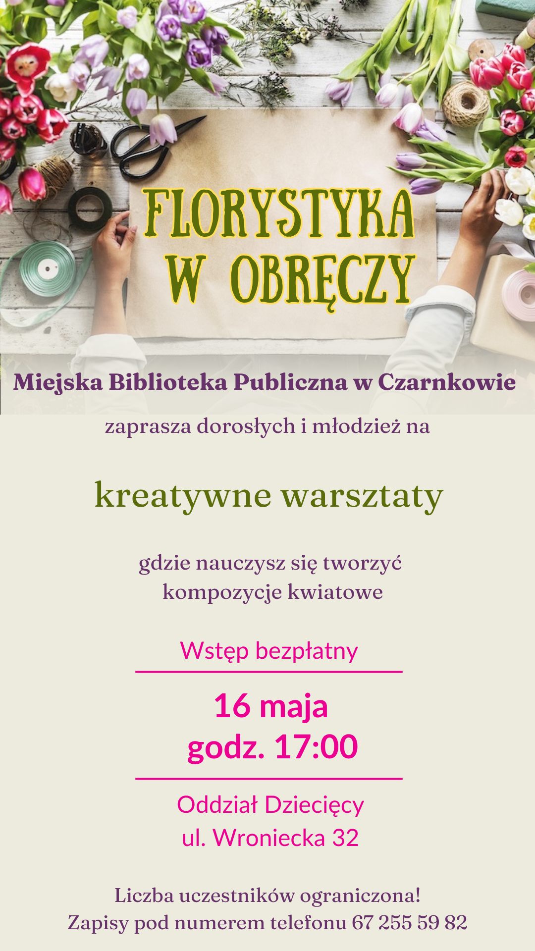 FLORYSTYKA W OBRĘCZY Miejska Biblioteka Publiczna w&nbsp;Czarnkowie zaprasza dorosłych i&nbsp;młodzież na&nbsp;kreatywne warsztaty gdzie nauczysz się tworzyć kompozycje kwiatowe Wstęp bezpłatny 16 maja godz. 17:00 Oddział Dziecięcy ul. Wroniecka 32 Liczba uczestnik&oacute;w ograniczona! Zapisy pod numerem telefonu 67 255 59 82