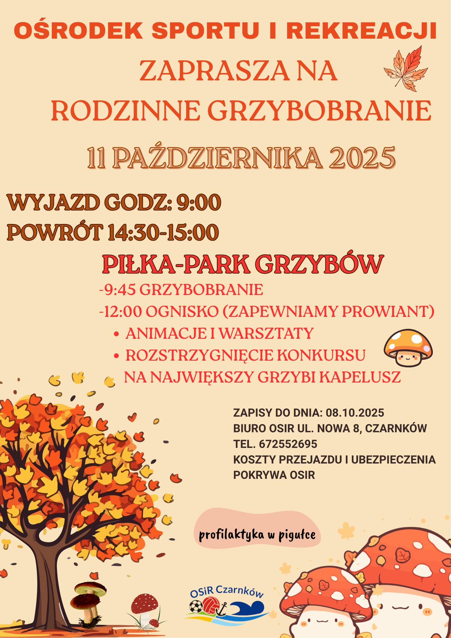 OŚRODEK SPORTU I REKREACJI ZAPRASZA NA RODZINNE GRZYBOBRANIE 11 PAŹDZIERNIKA 2025 WYJAZD GODZ: 9:00 POWR&Oacute;T 14:30-15:00 PIŁKA-PARK GRZYB&Oacute;W 9:45 GRZYBOBRANIE 12:00 OGNISKO (ZAPEWNIAMY PROWIANT) ANIMACJE I WARSZTATY ROZSTRZYGNIĘCIE KONKURSU NA NAJWIĘKSZY GRZYBI KAPELUSZ ZAPISY DO DNIA: 08.10.2025 BIURO OSIR UL. NOWA 8, CZARNK&Oacute;W TEL. 672552695 KOSZTY PRZEJAZDU I UBEZPIECZENIA POKRYWA OSIR profilaktyka w&nbsp;pigułce OSIR Czarnk&oacute;w