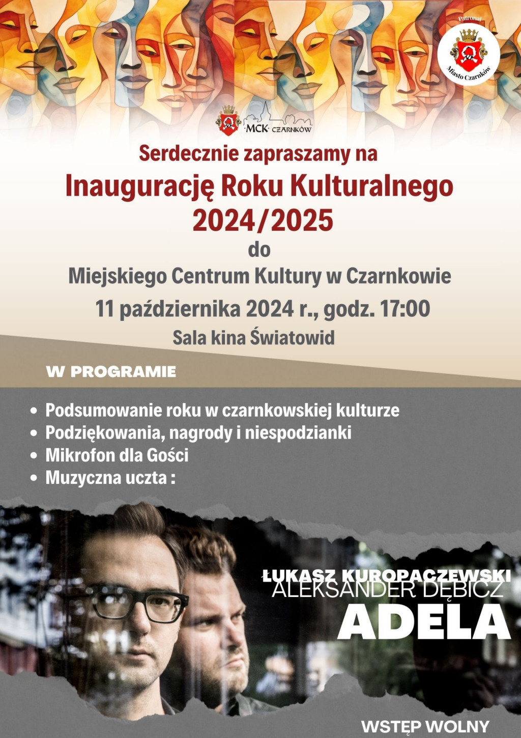 MCK CZARNKÓW Serdecznie zapraszamy na Inaugurację Roku Kulturalnego 2024/2025 do Miejskiego Centrum Kultury w Czarnkowie 11 października 2024 r., godz. 17:00 Sala kina Światowid W PROGRAMIE Podsumowanie roku w czarnkowskiej kulturze Podziękowania, nagrody i niespodzianki Mikrofon dla Gości Muzyczna uczta: Patronat ŁUKASZ KUROPACZEWSKI ALEKSANDER DĘBICZ ADELA WSTĘP WOLNY