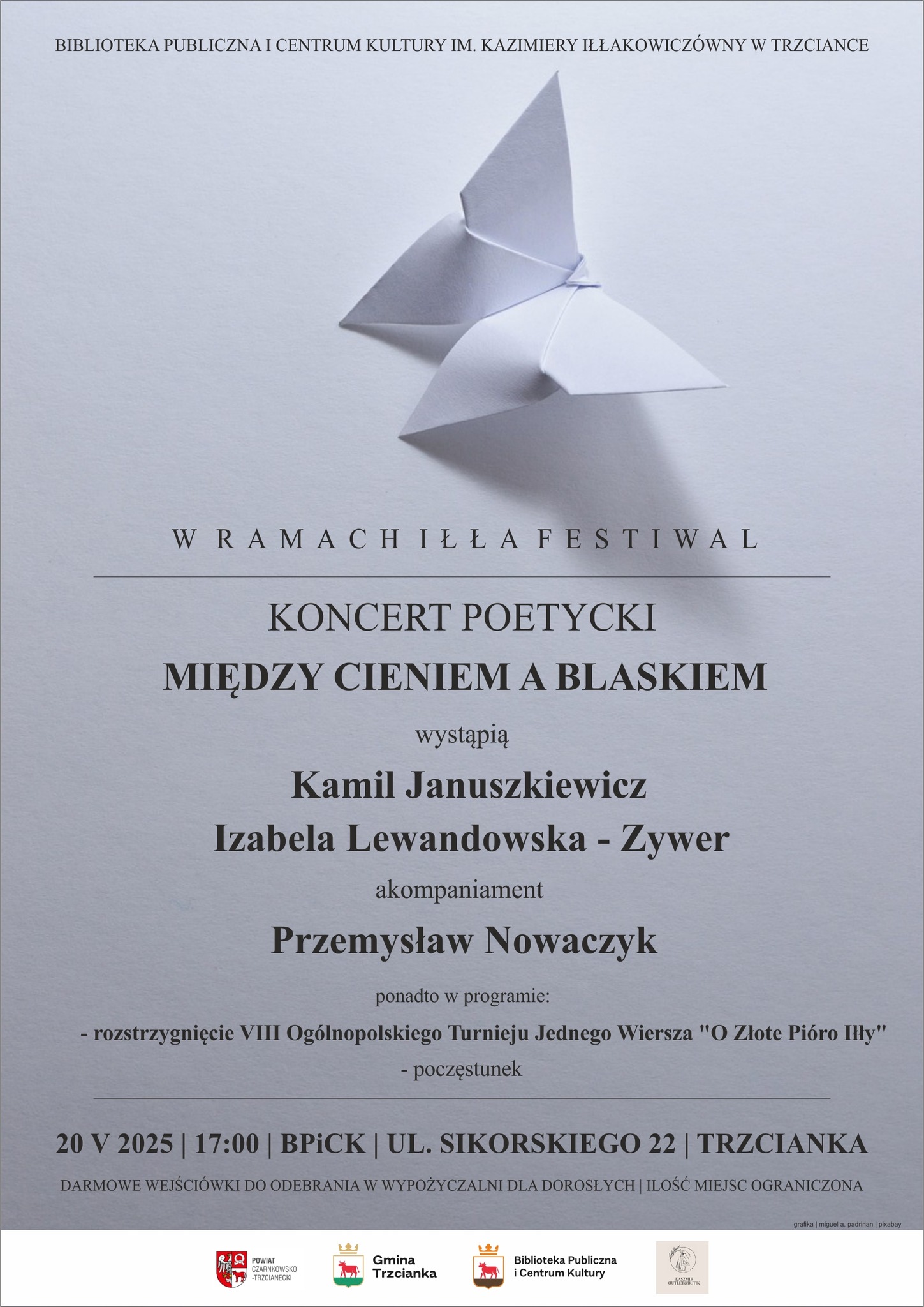 BIBLIOTEKA PUBLICZNA I CENTRUM KULTURY IM. KAZIMIERY IŁŁAKOWICZ&Oacute;WNY W TRZCIANCE W RAMACH ILLA FESTIWAL KONCERT POETYCKI MIĘDZY CIENIEM A BLASKIEM wystąpią Kamil Januszkiewicz Izabela Lewandowska - Zywer akompaniament Przemysław Nowaczyk ponadto w&nbsp;programie: - rozstrzygnięcie VIII Og&oacute;lnopolskiego Turnieju Jednego Wiersza "O Złote Pi&oacute;ro Illy" - poczęstunek 20 V 2025, 17:00, BPICK, UL. SIKORSKIEGO 22 TRZCIANKA DARMOWE WEJŚCI&Oacute;WKI DO ODEBRANIA W WYPOŻYCZALNI DLA DOROSŁYCH | ILOŚĆ MIEJSC OGRANICZONA POWIAT CZARNKOWSKO -TRZCIANECKI Gmina Trzcianka Biblioteka Publiczna i&nbsp;Centrum Kultury KASZMIR OUTLET BUTIK