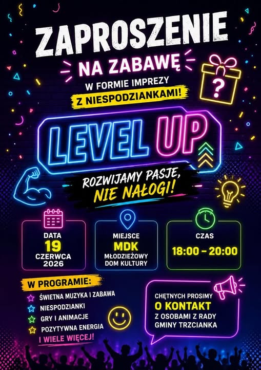 ZAPROSZENIE - NA ZABAWĘ W FORMIE IMPREZY Z NIESPODZIANKAMI! LEVEL UP ROZWIJAMY PASJE, NIE NAŁOGI! ? 00-0 DATA 19 CZERWCA 2026 W PROGRAMIE: CZAS MIEJSCE MDK MŁODZIEŻOWY DOM KULTURY 18:00-20:00 ŚWIETNA MUZYKA I ZABAWA NIESPODZIANKI GRY I ANIMACJE ✩POZYTYWNA ENERGIA I WIELE WIĘCEJ! CHĘTNYCH PROSIMY O KONTAKT Z OSOBAMI Z RADY GMINY TRZCIANKA