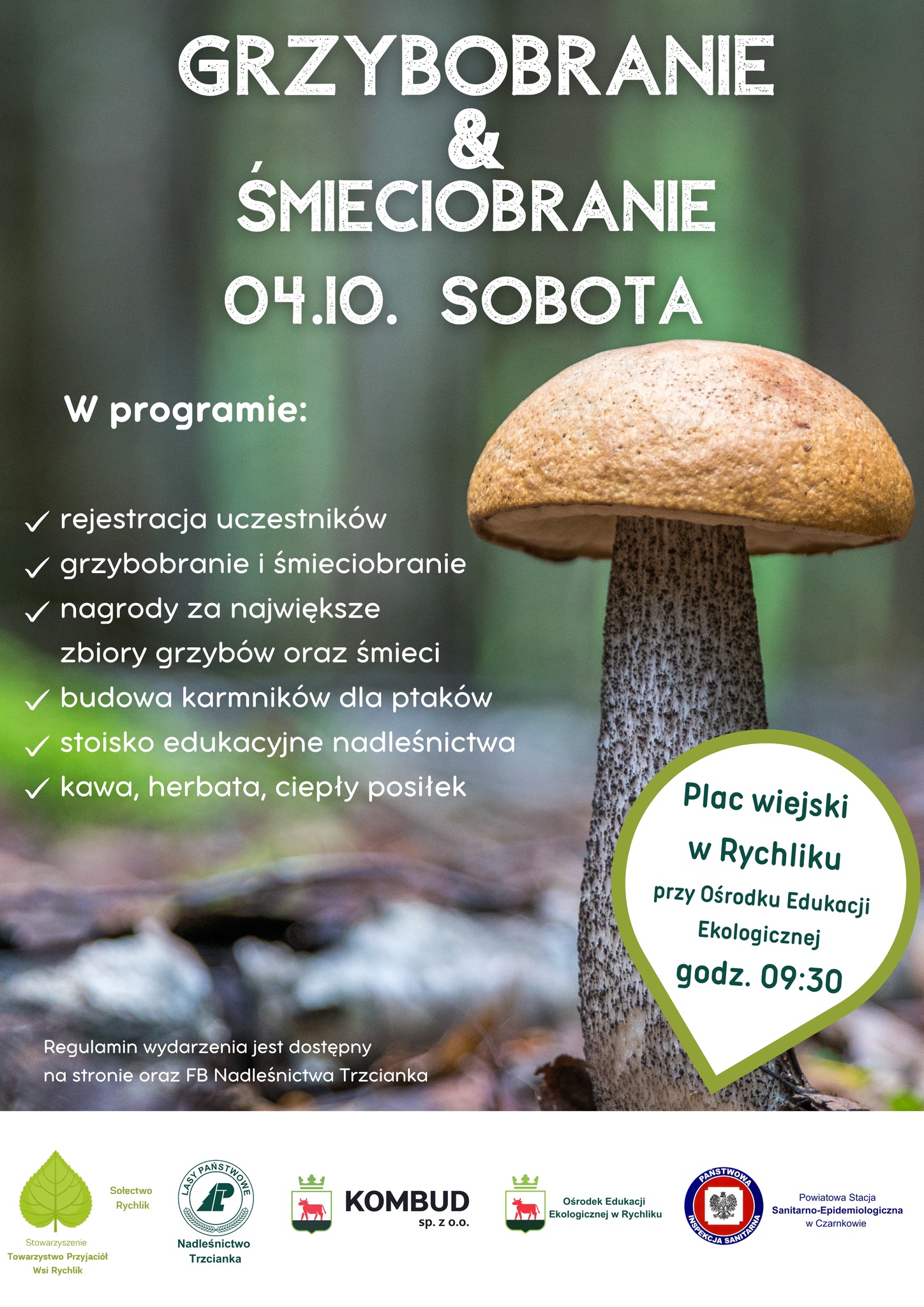 GRZYBOBRANIE & ŚMIECIOBRANIE 04.10. SOBOTA W programie: rejestracja uczestnik&oacute;w grzybobranie i&nbsp;śmieciobranie nagrody za największe zbiory grzyb&oacute;w oraz&nbsp;śmieci budowa karmnik&oacute;w dla ptak&oacute;w stoisko edukacyjne nadleśnictwa kawa, herbata, ciepły posiłek Plac wiejski w&nbsp;Rychliku przy Ośrodku Edukacji Ekologicznej godz. 09:30 Regulamin wydarzenia jest dostępny na&nbsp;stronie oraz&nbsp;FB Nadleśnictwa Trzcianka Stowarzyszenie Towarzystwo Przyjaci&oacute;ł Wsi Rychlik Sołectwo Rychlik LASY PAŃSTWOWE Nadleśnictwo Trzcianka KOMBUD sp. Z 0.0. Ośrodek Edukacji Ekologicznej w&nbsp;Rychliku PAŃSTWOWA INSPEKCJA SANITARNA Powiatowa Stacja Sanitarno-Epidemiologiczna w&nbsp;Czarnkowie