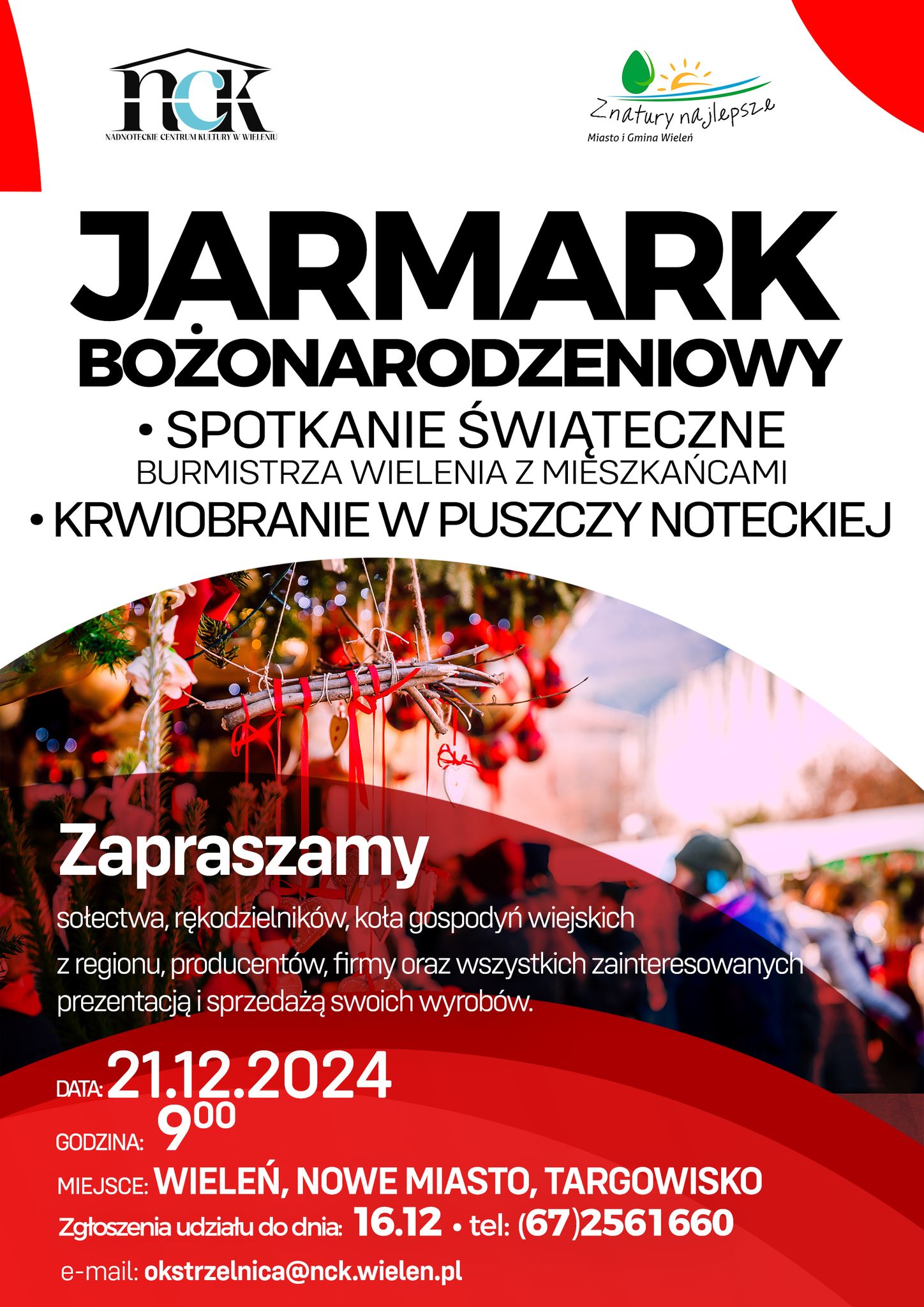 NCK NADNOTECKIE CENTRUM KULTURY W WIELENIU Z natury najlepsze Miasto i&nbsp;Gmina Wieleń JARMARK BOŻONARODZENIOWY SPOTKANIE ŚWIĄTECZNE BURMISTRZA WIELENIA Z MIESZKAŃCAMI KRWIOBRANIE W PUSZCZY NOTECKIEJ Zapraszamy sołectwa, rękodzielnik&oacute;w, koła gospodyń wiejskich z&nbsp;regionu, producent&oacute;w, firmy oraz&nbsp;wszystkich zainteresowanych prezentacją i&nbsp;sprzedażą swoich wyrob&oacute;w. DATA: 21.12.2024 GODZINA: 9:00 MIEJSCE: WIELEŃ, NOWE MIASTO, TARGOWISKO Zgłoszenia udziału do dnia: 16.12. tel: (67)2561660 e-mail: okstrzelnica@nck.wielen.pl