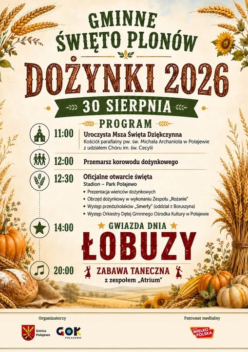 GMINNE ŚWIĘTO PLON&Oacute;W DOŻYNKI 2026 30 SIERPNIA PROGRAM 11:00 Uroczysta Msza Święta Dziękczynna Kości&oacute;ł parafialny pw. św. Michała Archanioła w&nbsp;Połajewie z&nbsp;udziałem Ch&oacute;ru im. św. Cecylii MM 12:00 Przemarsz korowodu dożynkowego 12:30 Oficjalne otwarcie święta 14:00 Stadion - Park Połajewo &bull; Prezentacja wieńc&oacute;w dożynkowych &bull; Obrzęd dożynkowy w&nbsp;wykonaniu Zespołu &bdquo;Rożanie" &bull; Występ przedszkolak&oacute;w Smerfy" (oddział z&nbsp;Boruszyna) &bull; Występ Orkiestry Dętej Gminnego Ośrodka Kultury w&nbsp;Połajewie GWIAZDA DNIA ŁOBUZY 20:00 ZABAWA TANECZNA z&nbsp;zespołem &bdquo;Atrium" Organizatorzy Gmina Połajewo GOK POLAJEWO Patronat medialny WIELKO POLSKA