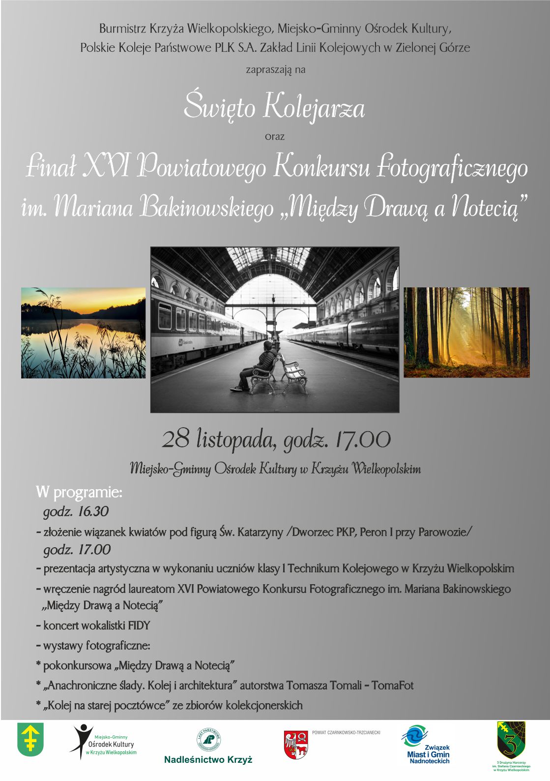 Burmistrz Krzyża Wielkopolskiego, Miejsko-Gminny Ośrodek Kultury, Polskie Koleje Państwowe PLK S.A. Zakład Linii Kolejowych w&nbsp;Zielonej G&oacute;rze zapraszają na&nbsp;Święto Kolejarza oraz&nbsp;finał XVI Powiatowego Konkursu fotograficznego im. Mariana Bakinowskiego &bdquo;Między Drawą a&nbsp;Notecią" 28 listopada, godz. 17.00 Miejsko-Gminny Ośrodek Kultury w&nbsp;Krzyżu Wielkopolskim W programie: godz. 16.30 - złożenie wiązanek kwiat&oacute;w pod figurą Św. Katarzyny /Dworzec PKP, Peron I godz. 17.00 - prezentacja artystyczna w&nbsp;wykonaniu uczni&oacute;w klasy I Technikum Kolejowego w&nbsp;Krzyżu Wielkopolskim - wręczenie nagr&oacute;d laureatom XVI Powiatowego Konkursu Fotograficznego im. Mariana Bakinowskiego ,,Między Drawą a&nbsp;Notecią" - koncert wokalistki FIDY - wystawy fotograficzne: * pokonkursowa &bdquo;Między Drawą a&nbsp;Notecią❞ &bdquo;Anachroniczne ślady. Kolej i&nbsp;architektura" autorstwa Tomasza Tomali - TomaFot * &bdquo;Kolej na&nbsp;starej poczt&oacute;wce" ze zbior&oacute;w kolekcjonerskich.