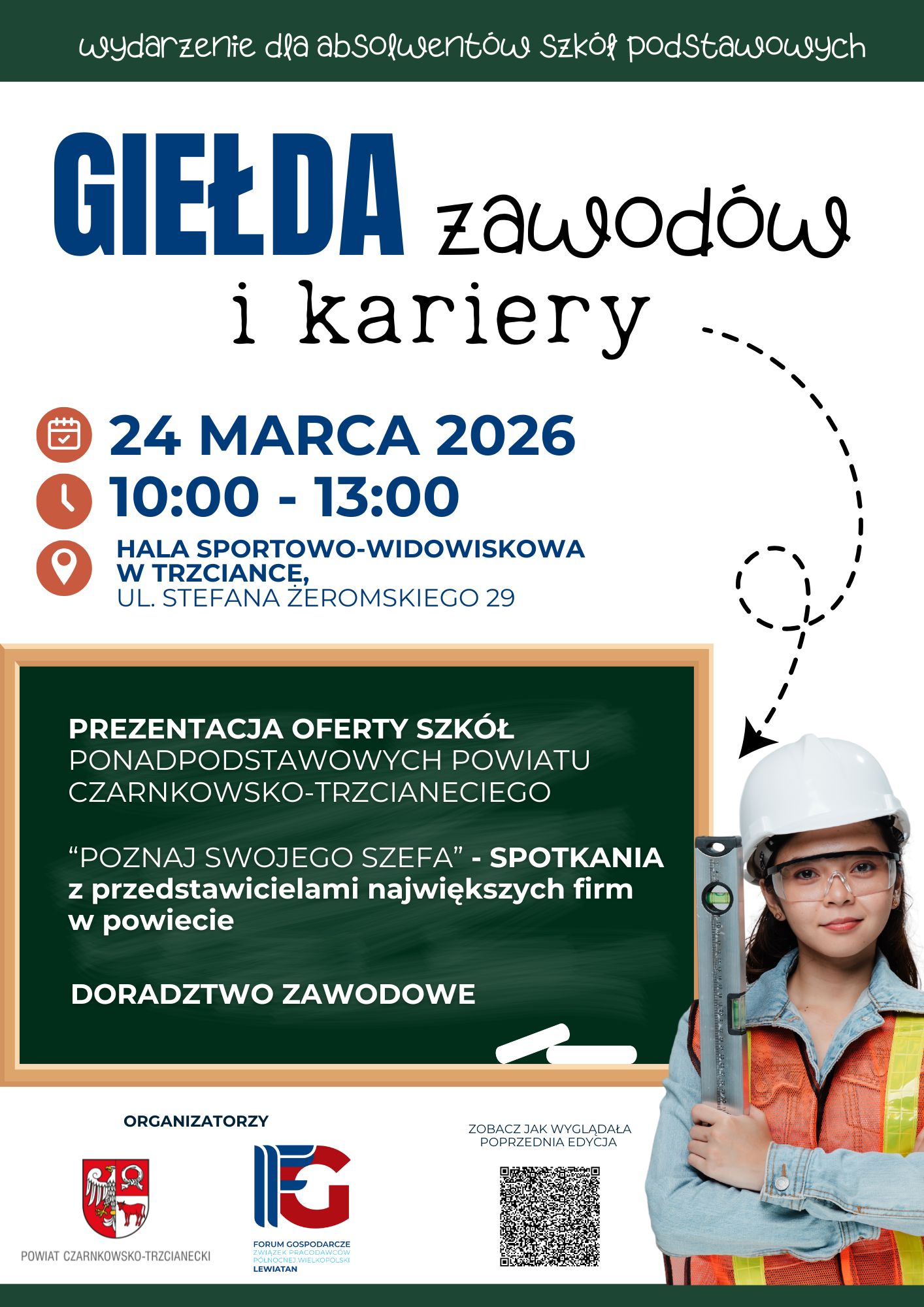 GIEŁDA zawod&oacute;w i&nbsp;kariery 24 MARCA 2026 10:00-13:00 HALA SPORTOWO-WIDOWISKOWA W TRZCIANCE, UL. STEFANA ŻEROMSKIEGO 29 PREZENTACJA OFERTY SZK&Oacute;Ł PONADPODSTAWOWYCH POWIATU CZARNKOWSKO-TRZCIANECIEGO "POZNAJ SWOJEGO SZEFA" - SPOTKANIA z&nbsp;przedstawicielami największych firm w&nbsp;powiecie DORADZTWO ZAWODOWE ORGANIZATORZY POWIAT CZARNKOWSKO-TRZCIANECKI FORUM GOSPODARCZE ZWIĄZEK PRACODAWC&Oacute;W P&Oacute;ŁNOCNEJ WIELKOPOLSKI LEWIATAN