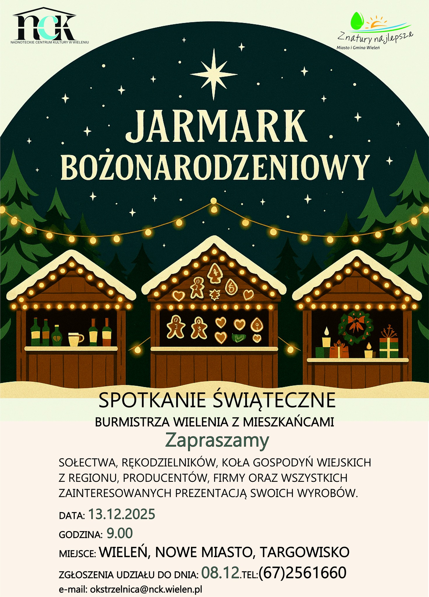 nck NADNOTECKIE CENTRUM KULTURY W WIELENIU Znatury najlepsze Miasto i&nbsp;Gmina Wieleń JARMARK BOŻONARODZENIOWY SPOTKANIE ŚWIĄTECZNE BURMISTRZA WIELENIA Z MIESZKAŃCAMI Zapraszamy SOŁECTWA, RĘKODZIELNIK&Oacute;W, KOŁA GOSPODYŃ WIEJSKICH Z REGIONU, PRODUCENT&Oacute;W, FIRMY ORAZ WSZYSTKICH ZAINTERESOWANYCH PREZENTACJĄ SWOICH WYROB&Oacute;W. DATA: 13.12.2025 GODZINA: 9.00 MIEJSCE: WIELEŃ, NOWE MIASTO, TARGOWISKO ZGŁOSZENIA UDZIAŁU DO DNIA: 08.12.TEL:(67)2561660 e-mail: okstrzelnica@nck.wielen.pl