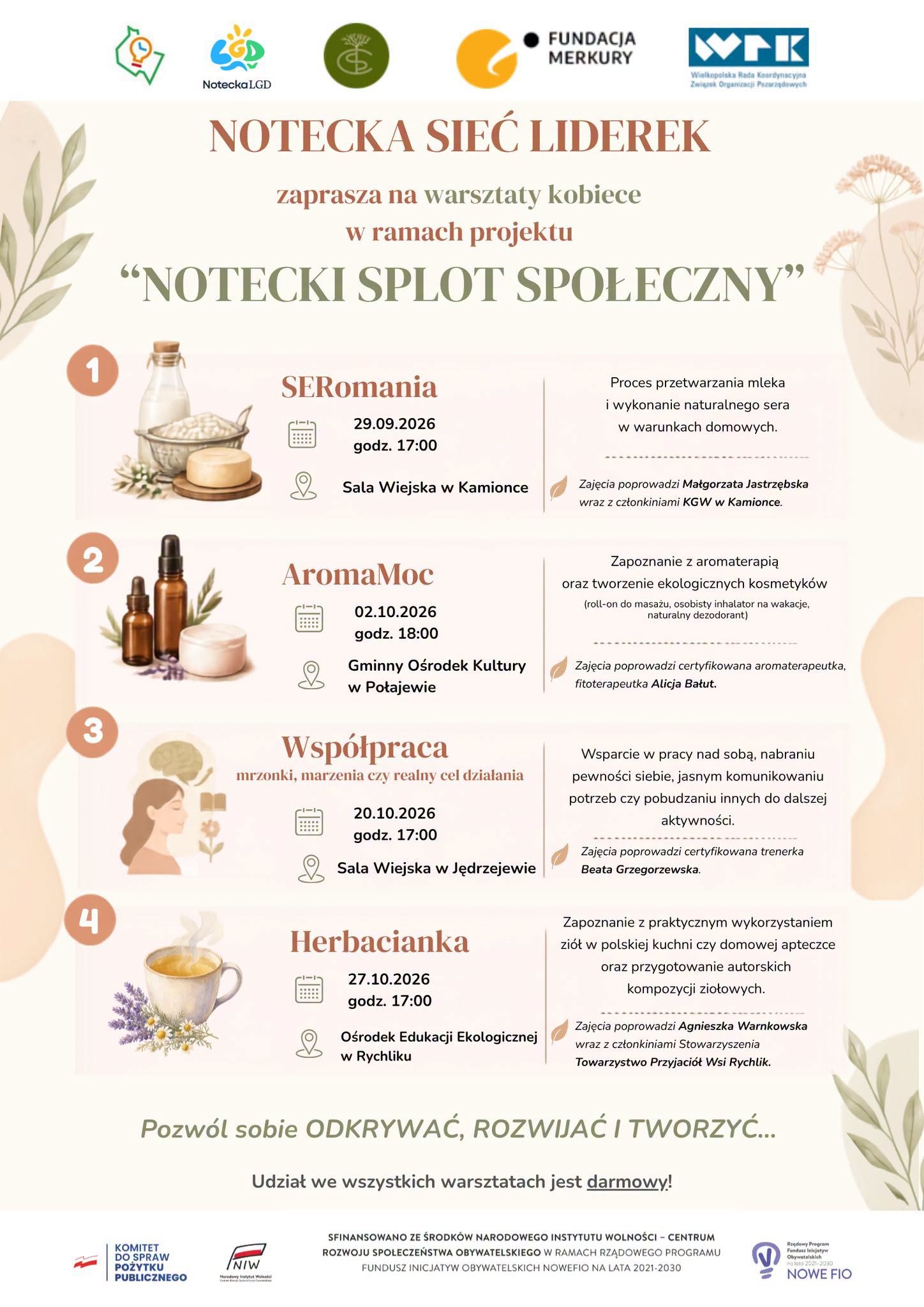 1 Notecka LGD FUNDACJA MERKURY WFK Wielkopolska Rada Koordynacyjna Związek Organizacji Pazarządowych NOTECKA SIEĆ LIDEREK zaprasza na&nbsp;warsztaty kobiece w&nbsp;ramach projektu "NOTECKI SPLOT SPOŁECZNY" SERomania 29.09.2026 godz. 17:00 Sala Wiejska w&nbsp;Kamionce Proces przetwarzania mleka i&nbsp;wykonanie naturalnego sera w&nbsp;warunkach domowych. Zajęcia poprowadzi Małgorzata Jastrzębska wraz z&nbsp;członkiniami KGW w&nbsp;Kamionce. AromaMoc 02.10.2026 godz. 18:00 Gminny Ośrodek Kultury w&nbsp;Połajewie Wsp&oacute;łpraca mrzonki, marzenia czy&nbsp;realny cel działania 20.10.2026 godz. 17:00 Sala Wiejska w&nbsp;Jędrzejewie Zapoznanie z&nbsp;aromaterapią oraz&nbsp;tworzenie ekologicznych kosmetyk&oacute;w (roll-on do masażu, osobisty inhalator na&nbsp;wakacje, naturalny dezodorant) Zajęcia poprowadzi certyfikowana aromaterapeutka, fitoterapeutka Alicja Bałut. Wsparcie w&nbsp;pracy nad sobą, nabraniu pewności siebie, jasnym komunikowaniu potrzeb czy&nbsp;pobudzaniu innych do dalszej aktywności. Zajęcia poprowadzi certyfikowana trenerka Beata Grzegorzewska. 4 Herbacianka 27.10.2026 godz. 17:00 Ośrodek Edukacji Ekologicznej w&nbsp;Rychliku Zapoznanie z&nbsp;praktycznym wykorzystaniem zi&oacute;ł w&nbsp;polskiej kuchni czy&nbsp;domowej apteczce oraz&nbsp;przygotowanie autorskich kompozycji ziołowych. Zajęcia poprowadzi Agnieszka Warnkowska wraz z&nbsp;członkiniami Stowarzyszenia Towarzystwo Przyjaci&oacute;ł Wsi Rychlik. Pozw&oacute;l sobie ODKRYWAĆ, ROZWIJAĆ I TWORZYĆ... Udział we wszystkich warsztatach jest darmowy! KOMITET DO SPRAW POŻYTKU PUBLICZNEGO INIW SFINANSOWANO ZE ŚRODK&Oacute;W NARODOWEGO INSTYTUTU WOLNOŚCI - CENTRUM ROZWOJU SPOŁECZEŃSTWA OBYWATELSKIEGO W RAMACH RZĄDOWEGO PROGRAMU FUNDUSZ INICJATYW OBYWATELSKICH NOWEFIO NA LATA 2021-2030 Program Funduszy Obywatelskich no lata 2021-2030