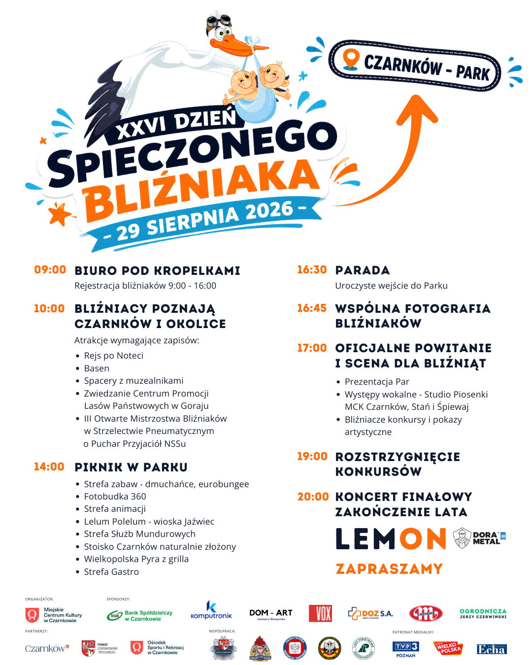 XXVI DZIEŃ SPIECZONEGO BLIŹNIAKA 29 SIERPNIA 2026- 09:00 BIURO POD KROPELKAMI Rejestracja bliźniak&oacute;w 9:00 - 16:00 10:00 BLIŹNIACY POZNAJĄ CZARNK&Oacute;W I OKOLICE Atrakcje wymagające zapis&oacute;w: &bull; Rejs po Noteci &bull; Basen &bull; Spacery z&nbsp;muzealnikami &bull; Zwiedzanie Centrum Promocji Las&oacute;w Państwowych w&nbsp;Goraju III Otwarte Mistrzostwa Bliźniak&oacute;w w&nbsp;Strzelectwie Pneumatycznym o&nbsp;Puchar Przyjaci&oacute;ł NSSu 14:00 PIKNIK W PARKU &bull; Strefa zabaw - dmuchańce, eurobungee &bull; Fotobudka 360 &bull; Strefa animacji &bull; Lelum Polelum - wioska Jaźwiec &bull; Strefa Służb Mundurowych &bull; Stoisko Czarnk&oacute;w naturalnie złożony &middot; Wielkopolska Pyra z&nbsp;grilla &bull; Strefa Gastro CZARNK&Oacute;W - PARK 16:30 PARADA Uroczyste wejście do Parku 16:45 WSP&Oacute;LNA FOTOGRAFIA BLIŹNIAK&Oacute;W 17:00 OFICJALNE POWITANIE I SCENA DLA BLIŹNIĄT &bull; Prezentacja Par &bull; Występy wokalne Studio Piosenki MCK Czarnk&oacute;w, Stań i&nbsp;Śpiewaj &bull; Bliźniacze konkursy i&nbsp;pokazy artystyczne 19:00 ROZSTRZYGNIĘCIE KONKURS&Oacute;W 20:00 KONCERT FINAŁOWY ZAKOŃCZENIE LATA LEMON ZAPRASZAMY DORA METAL ORGANIZATOR Miejskie Centrum Kultury w&nbsp;Czarnkowie Czarnk&oacute;w SPONSORZY: Bank Sp&oacute;łdzielczy w&nbsp;Czarnkowie POWIAT CZARNKOWSKO -TRZGAMECKI Ośrodek Sportu i&nbsp;Rekreacj w&nbsp;Czarnkowie Komputronik DOM - ART Lead Stropisk VOX DOZ S.A. WSP&Oacute;ŁPRACA PATRONAT MEDIALNY: TVP 3 POZNAŃ OGRODNICZA JERZY CZERWIŃSKI WIELKO POLSKA Echa