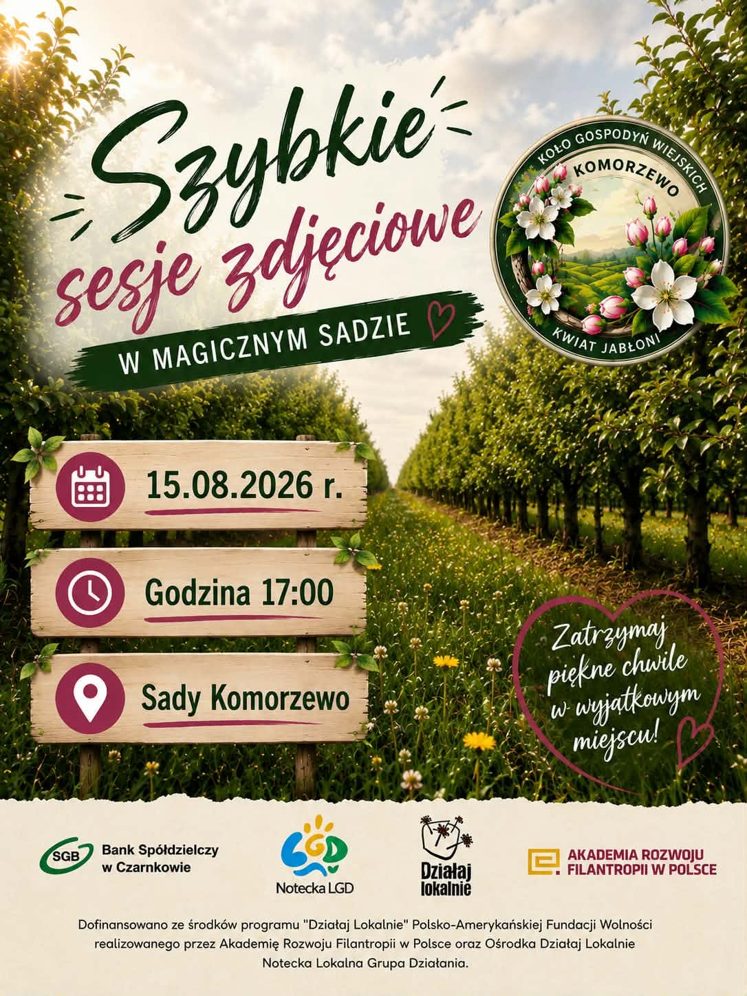 Szybkie sesje zdjęciowe W MAGICZNYM SADZIE KOŁO GOSPODYŃ WIEJSKICH KOMORZEWO KWIAT JABŁONI 15.08.2026 r. Godzina 17:00 Sady Komorzewo Zatrzymaj piękne chwile w&nbsp;wyjątkowym miejscu! SGB Bank Sp&oacute;łdzielczy w&nbsp;Czarnkowie Notecka LGD Działaj lokalnie AKADEMIA ROZWOJU FILANTROPII W POLSCE Dofinansowano ze środk&oacute;w programu "Działaj Lokalnie" Polsko-Amerykańskiej Fundacji Wolności realizowanego przez Akademię Rozwoju Filantropii w&nbsp;Polsce oraz&nbsp;Ośrodka Działaj Lokalnie Notecka Lokalna Grupa Działania.