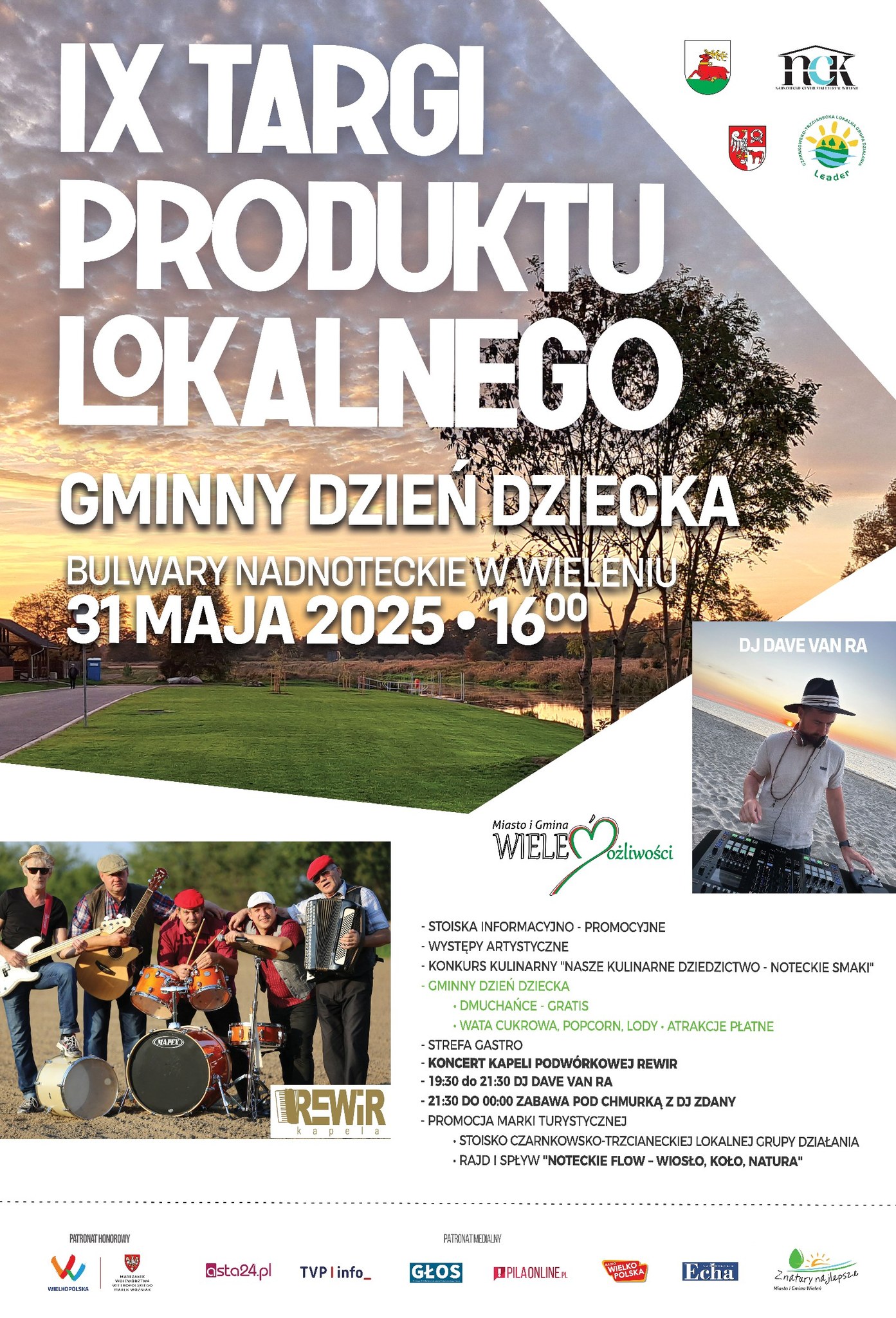 IX TARGI PRODUKTU LOKALNEGO GMINNY DZIEŃ DZIECKA BULWARY NADNOTECKIE W WIELENIU 31 MAJA 2025 1600 Miasto i&nbsp;Gmina WIELE Możliwości - STOISKA INFORMACYJNO - PROMOCYJNE - WYSTĘPY ARTYSTYCZNE - KONKURS KULINARNY "NASZE KULINARNE DZIEDZICTWO - NOTECKIE SMAKI" - GMINNY DZIEŃ DZIECKA . DMUCHAŃCE - GRATIS WATA CUKROWA, POPCORN, LODY ATRAKCJE PŁATNE - STREFA GASTRO - KONCERT KAPELI PODW&Oacute;RKOWEJ REWIR - 19:30 do 21:30 DJ DAVE VAN RA - 21:30 DO 00:00 ZABAWA POD CHMURKĄ Z DJ ZDANY - PROMOCJA MARKI TURYSTYCZNEJ STOISKO CZARNKOWSKO-TRZCIANECKIEJ LOKALNEJ GRUPY DZIAŁANIA RAJD I SPŁYW "NOTECKIE FLOW-WIOSŁO, KOŁO, NATURA" Patronat Honorowy Wielkopolska, Marszałek Wojew&oacute;dztwa Wielkopolskiego Marek Woźniak PATRONAT MEDIALNY asta24.pl TVP linfo_ GŁOS PILAONLINE.PL WIELKO POLSKA Echa Nadnoteckie Z natury najlepsze Miasta i&nbsp;Gmina Wieleń