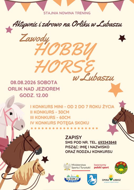 STAJNIA NOWINA TRENING Aktywnie i&nbsp;zdrowo na&nbsp;Orliku w&nbsp;Lubaszu Zawody HOBBY HORSE 08.08.2026 SOBOTA ORLIK NAD JEZIOREM GODZ. 12.00 w&nbsp;Lubaszu I KONKURS MINI - OD 2 DO 7 ROKU ŻYCIA II KONKURS- 30CM III KONKURS- 60CM IV KONKURS POTĘGA SKOKU ZAPISY SMS POD NR. TEL. 693343848 PISZĄC: IMIĘ I NAZWISKO ORAZ RODZAJ KONKURSU Ministerstwo tworzymy Sportu i&nbsp;Turystyki polski sport GOK Lubass GMINA LUBASZ