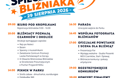 XXVI DZIEŃ SPIECZONEGO BLIŹNIAKA 29 SIERPNIA 2026- 09:00 BIURO POD KROPELKAMI Rejestracja bliźniaków 9:00 - 16:00 10:00 BLIŹNIACY POZNAJĄ CZARNKÓW I OKOLICE Atrakcje wymagające zapisów: • Rejs po Noteci • Basen • Spacery z muzealnikami • Zwiedzanie Centru